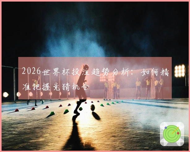 2026世界杯投注趋势分析：如何精准把握竞猜机会