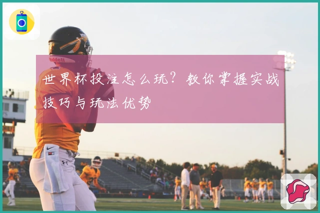 世界杯投注怎么玩？教你掌握实战技巧与玩法优势