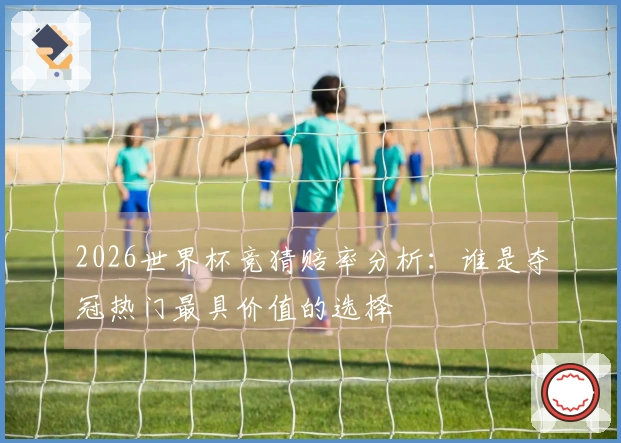 2026世界杯竞猜赔率分析：谁是夺冠热门最具价值的选择